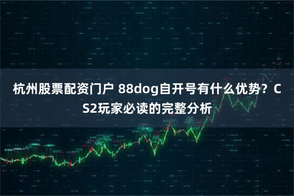 杭州股票配资门户 88dog自开号有什么优势？CS2玩家必读的完整分析