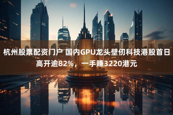 杭州股票配资门户 国内GPU龙头壁仞科技港股首日高开逾82%，一手赚3220港元