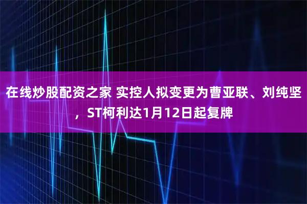 在线炒股配资之家 实控人拟变更为曹亚联、刘纯坚,ST柯利达1月12日起复牌