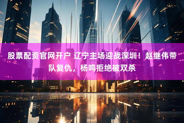 股票配资官网开户 辽宁主场迎战深圳！赵继伟带队复仇，杨鸣拒绝被双杀