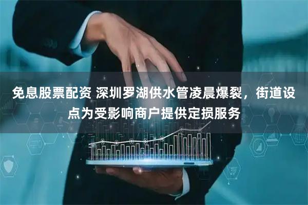 免息股票配资 深圳罗湖供水管凌晨爆裂，街道设点为受影响商户提供定损服务