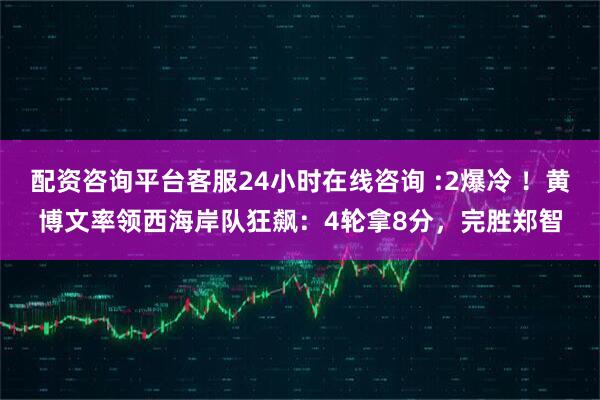 配资咨询平台客服24小时在线咨询 :2爆冷 ！黄博文率领西海岸队狂飙：4轮拿8分，完胜郑智