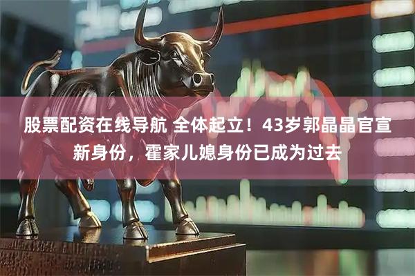 股票配资在线导航 全体起立！43岁郭晶晶官宣新身份，霍家儿媳身份已成为过去