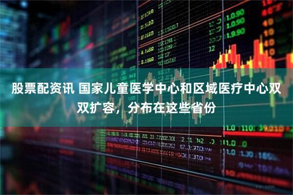 股票配资讯 国家儿童医学中心和区域医疗中心双双扩容，分布在这些省份