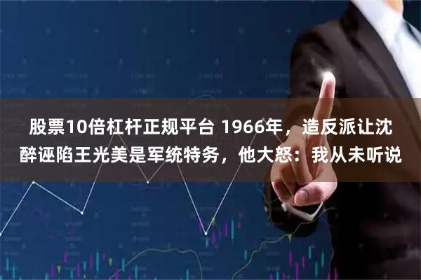 股票10倍杠杆正规平台 1966年，造反派让沈醉诬陷王光美是军统特务，他大怒：我从未听说