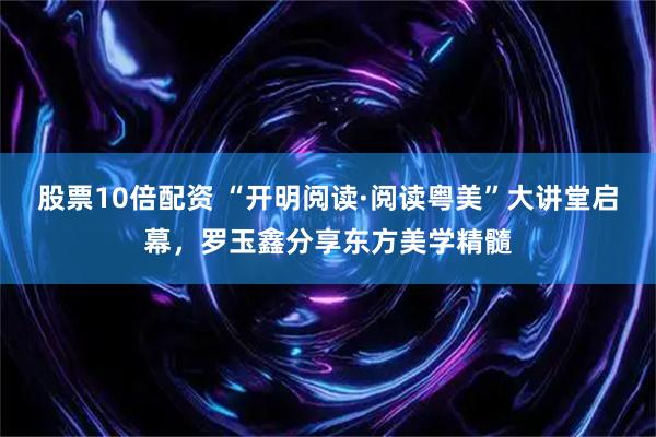 股票10倍配资 “开明阅读·阅读粤美”大讲堂启幕，罗玉鑫分享东方美学精髓