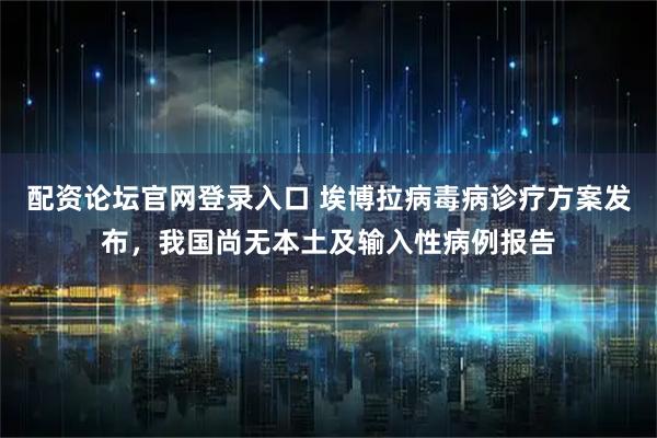 配资论坛官网登录入口 埃博拉病毒病诊疗方案发布，我国尚无本土及输入性病例报告