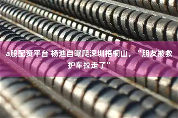 a股配资平台 杨迪自曝爬深圳梧桐山，“朋友被救护车拉走了”