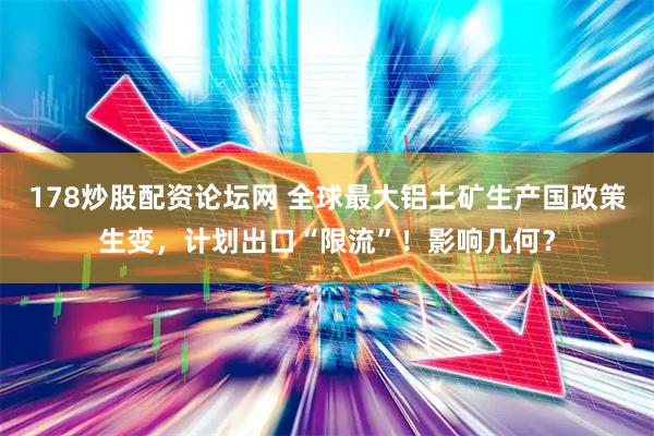 178炒股配资论坛网 全球最大铝土矿生产国政策生变，计划出口“限流”！影响几何？