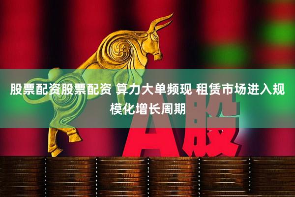 股票配资股票配资 算力大单频现 租赁市场进入规模化增长周期