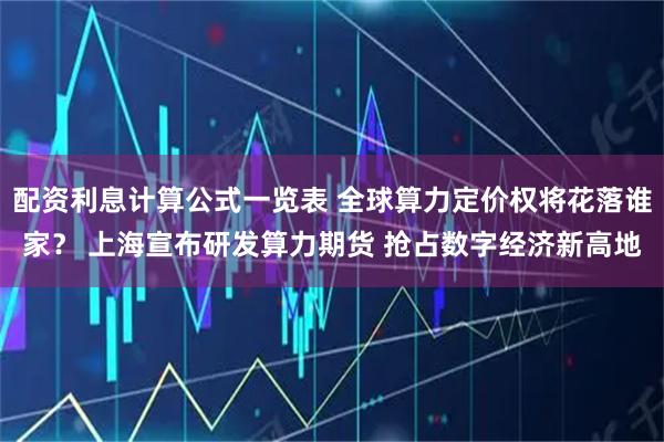 配资利息计算公式一览表 全球算力定价权将花落谁家？ 上海宣布研发算力期货 抢占数字经济新高地
