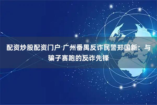 配资炒股配资门户 广州番禺反诈民警郑国新：与骗子赛跑的反诈先锋