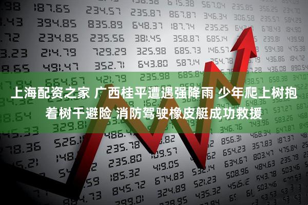 上海配资之家 广西桂平遭遇强降雨 少年爬上树抱着树干避险 消防驾驶橡皮艇成功救援