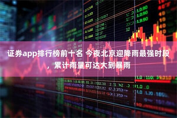 证券app排行榜前十名 今夜北京迎降雨最强时段，累计雨量可达大到暴雨