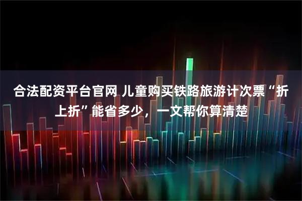 合法配资平台官网 儿童购买铁路旅游计次票“折上折”能省多少，一文帮你算清楚