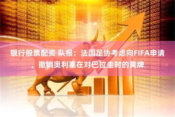 银行股票配资 队报：法国足协考虑向FIFA申请，撤销奥利塞在对巴拉圭时的黄牌
