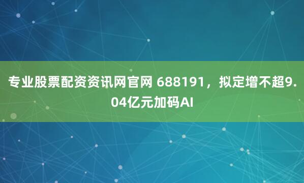 专业股票配资资讯网官网 688191，拟定增不超9.04亿元加码AI