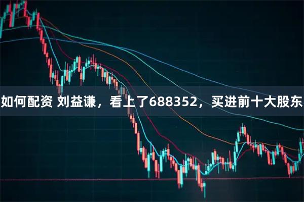 如何配资 刘益谦，看上了688352，买进前十大股东