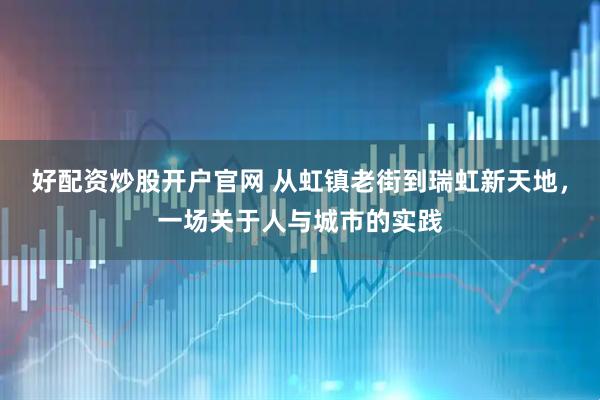 好配资炒股开户官网 从虹镇老街到瑞虹新天地，一场关于人与城市的实践